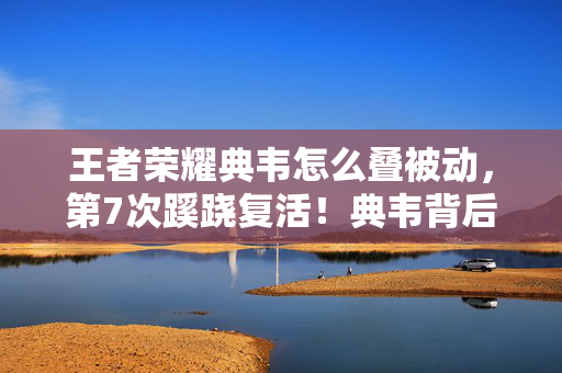 王者荣耀典韦怎么叠被动，第7次蹊跷复活！典韦背后真相，让所有玩家后背发凉