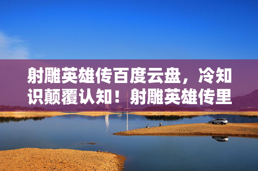射雕英雄传百度云盘,冷知识颠覆认知!射雕英雄传里竟藏着让你目瞪口呆的隐藏设计 射雕英雄传百度云盘,冷知识颠覆认知!射雕英雄传里竟藏着让你目瞪口呆的隐藏设计