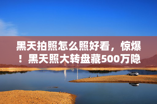 黑天拍照怎么照好看，惊爆！黑天照大转盘藏500万隐情，真相揭晓吓你一跳！