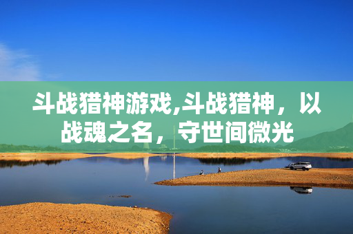 斗战猎神游戏,斗战猎神,以战魂之名,守世间微光 斗战猎神游戏,斗战猎神,以战魂之名,守世间微光