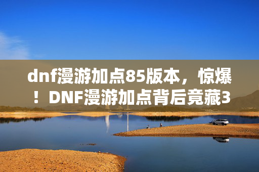 dnf漫游加点85版本,惊爆!DNF漫游加点背后竟藏300万隐情,真相让人吓一跳! dnf漫游加点85版本,惊爆!DNF漫游加点背后竟藏300万隐情,真相让人吓一跳!