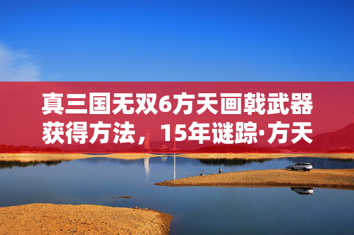 真三国无双6方天画戟武器获得方法,15年谜踪·方天画戟的泪目史诗,从无双战场到玩家记忆的终极回响 真三国无双6方天画戟武器获得方法,15年谜踪·方天画戟的泪目史诗,从无双战场到玩家记忆的终极回响