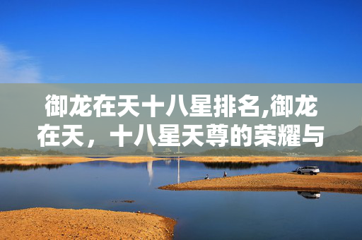 御龙在天十八星排名,御龙在天,十八星天尊的荣耀与热血征途 御龙在天十八星排名,御龙在天,十八星天尊的荣耀与热血征途