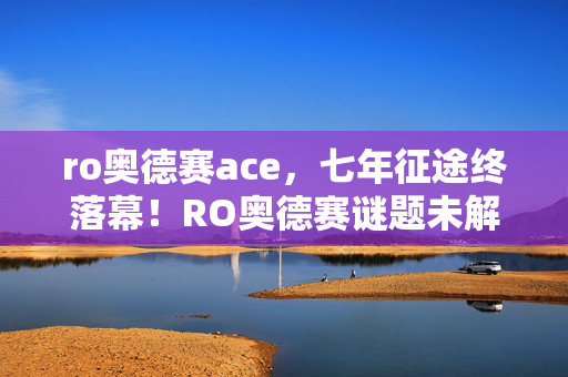 ro奥德赛ace，七年征途终落幕！RO奥德赛谜题未解，泪目见证服务器熄灯时刻