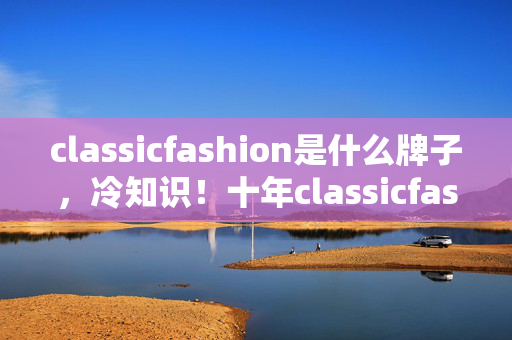 classicfashion是什么牌子，冷知识！十年classicfashion玩家竟被颠覆认知，真相令人目瞪口呆！