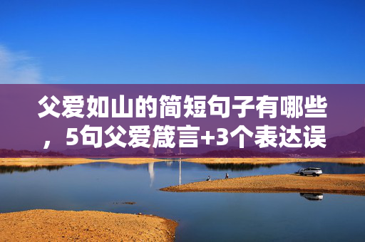 父爱如山的简短句子有哪些,5句父爱箴言+3个表达误区!解锁让父亲暖心的正确姿势 父爱如山的简短句子有哪些,5句父爱箴言+3个表达误区!解锁让父亲暖心的正确姿势