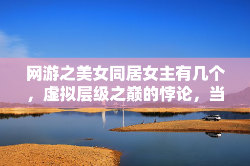 网游之美女同居女主有几个,虚拟层级之巅的悖论,当自由意志撞碎命运枷锁,灵魂震颤的抉择 网游之美女同居女主有几个,虚拟层级之巅的悖论,当自由意志撞碎命运枷锁,灵魂震颤的抉择
