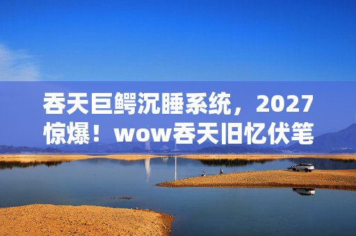 吞天巨鳄沉睡系统，2027惊爆！wow吞天旧忆伏笔，那些过往，怎不叫人鼻子一酸