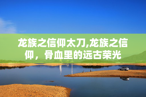 龙族之信仰太刀,龙族之信仰,骨血里的远古荣光 龙族之信仰太刀,龙族之信仰,骨血里的远古荣光