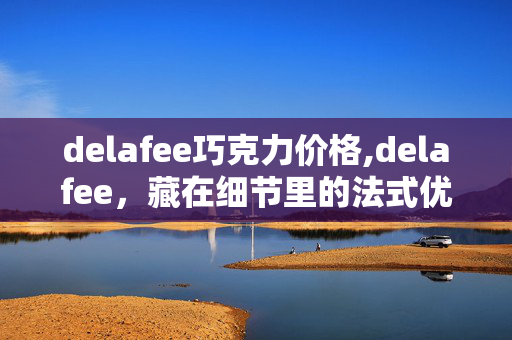 delafee巧克力价格,delafee,藏在细节里的法式优雅美学 delafee巧克力价格,delafee,藏在细节里的法式优雅美学