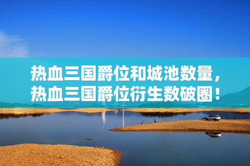 热血三国爵位和城池数量,热血三国爵位衍生数破圈!败家玩家用周边堆出意想不到的人生新高度 热血三国爵位和城池数量,热血三国爵位衍生数破圈!败家玩家用周边堆出意想不到的人生新高度