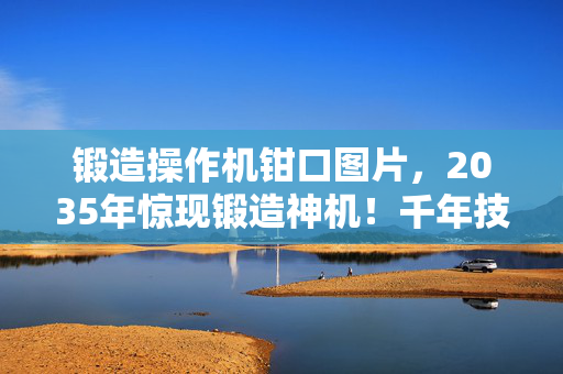 锻造操作机钳口图片，2035年惊现锻造神机！千年技艺竟被它1秒颠覆？真相细思极恐！