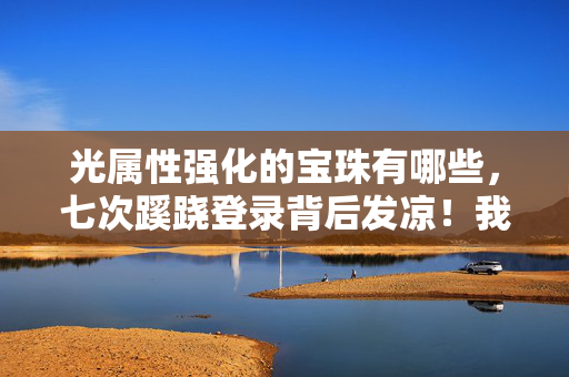 光属性强化的宝珠有哪些,七次蹊跷登录背后发凉!我竟在光属性宝珠里躲了十年 光属性强化的宝珠有哪些,七次蹊跷登录背后发凉!我竟在光属性宝珠里躲了十年