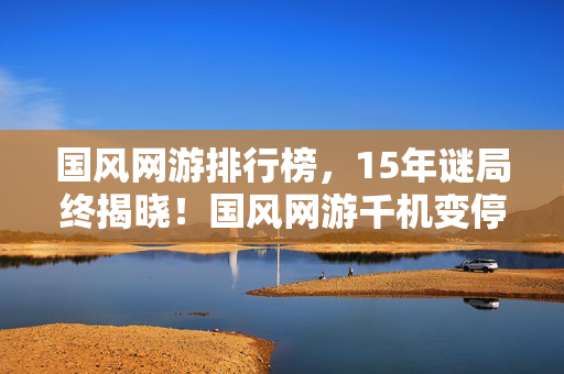 国风网游排行榜，15年谜局终揭晓！国风网游千机变停服前夜，百万玩家泪目
