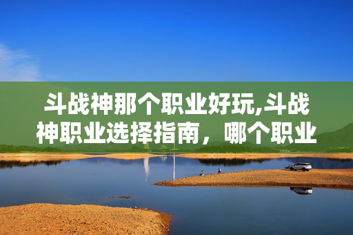斗战神那个职业好玩,斗战神职业选择指南,哪个职业最适合你? 斗战神那个职业好玩,斗战神职业选择指南,哪个职业最适合你?