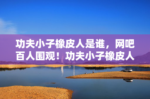 功夫小子橡皮人是谁，网吧百人围观！功夫小子橡皮人连跪疑云，大神绷不住泪洒当场