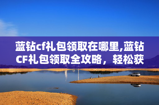 蓝钻cf礼包领取在哪里,蓝钻CF礼包领取全攻略，轻松获取游戏专属福利