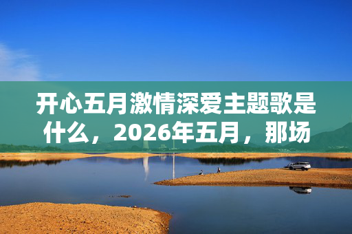 开心五月激情深爱主题歌是什么，2026年五月，那场深爱终成伏笔，再见时为何鼻子一酸？