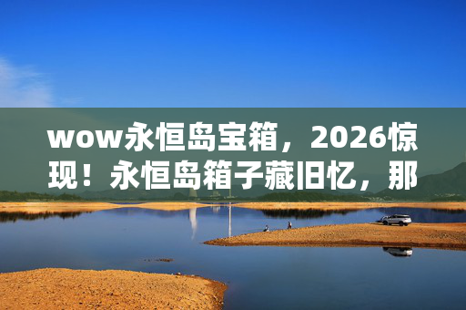 wow永恒岛宝箱，2026惊现！永恒岛箱子藏旧忆，那些人竟让我鼻子一酸