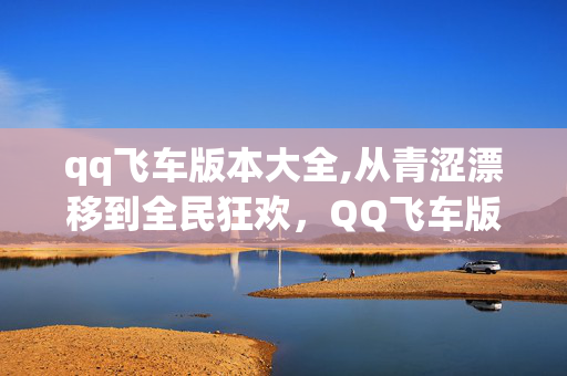 qq飞车版本大全,从青涩漂移到全民狂欢,QQ飞车版本迭代里的速度与青春 qq飞车版本大全,从青涩漂移到全民狂欢,QQ飞车版本迭代里的速度与青春