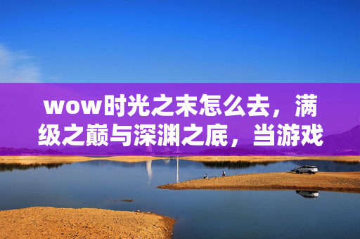 wow时光之末怎么去，满级之巅与深渊之底，当游戏王冠压碎现实脊梁的时光悖论