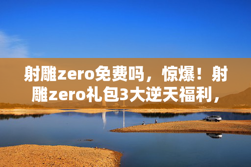 射雕zero免费吗,惊爆!射雕zero礼包3大逆天福利,错过再等N年? 射雕zero免费吗,惊爆!射雕zero礼包3大逆天福利,错过再等N年?