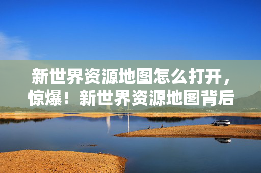 新世界资源地图怎么打开,惊爆!新世界资源地图背后藏3亿隐情,真相让人吓一跳! 新世界资源地图怎么打开,惊爆!新世界资源地图背后藏3亿隐情,真相让人吓一跳!