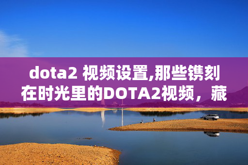 dota2 视频设置,那些镌刻在时光里的DOTA2视频,藏着刀塔世界的热血与热爱 dota2 视频设置,那些镌刻在时光里的DOTA2视频,藏着刀塔世界的热血与热爱