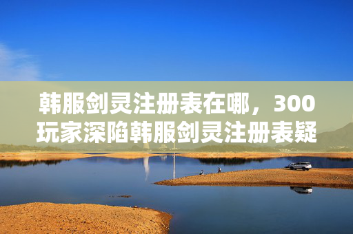 韩服剑灵注册表在哪,300玩家深陷韩服剑灵注册表疑云,真相揭晓时我绷不住了 韩服剑灵注册表在哪,300玩家深陷韩服剑灵注册表疑云,真相揭晓时我绷不住了