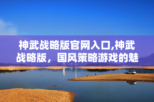 神武战略版官网入口,神武战略版，国风策略游戏的魅力之选