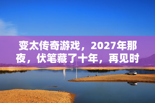 变太传奇游戏，2027年那夜，伏笔藏了十年，再见时鼻子一酸竟是永别？