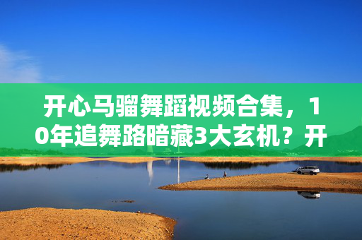开心马骝舞蹈视频合集,10年追舞路暗藏3大玄机?开心马骝背后竟藏着这样的真相! 开心马骝舞蹈视频合集,10年追舞路暗藏3大玄机?开心马骝背后竟藏着这样的真相!