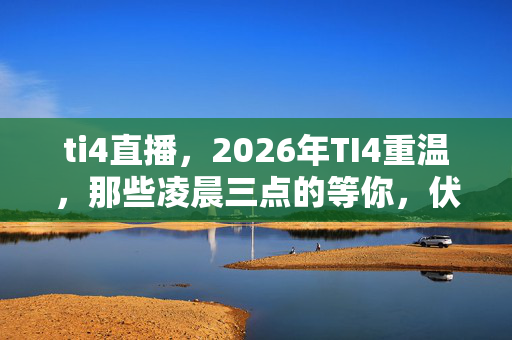 ti4直播,2026年TI4重温,那些凌晨三点的等你,伏笔揭开时我鼻子一酸 ti4直播,2026年TI4重温,那些凌晨三点的等你,伏笔揭开时我鼻子一酸