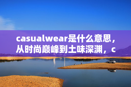 casualwear是什么意思,从时尚巅峰到土味深渊,casualwear的落差真相,笑着笑着就哭了 casualwear是什么意思,从时尚巅峰到土味深渊,casualwear的落差真相,笑着笑着就哭了