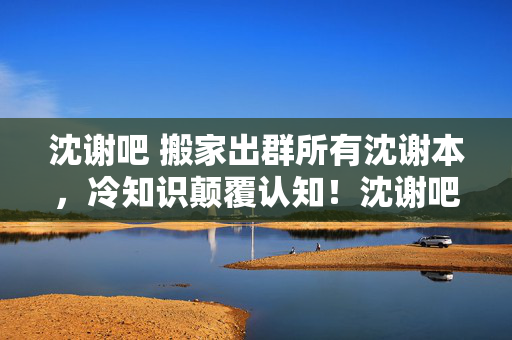 沈谢吧 搬家出群所有沈谢本,冷知识颠覆认知!沈谢吧里这些设计竟让人目瞪口呆 沈谢吧 搬家出群所有沈谢本,冷知识颠覆认知!沈谢吧里这些设计竟让人目瞪口呆