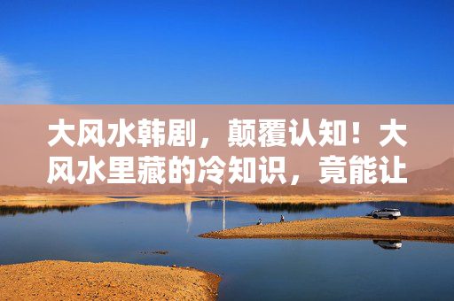 大风水韩剧,颠覆认知!大风水里藏的冷知识,竟能让你目瞪口呆到2030年! 大风水韩剧,颠覆认知!大风水里藏的冷知识,竟能让你目瞪口呆到2030年!