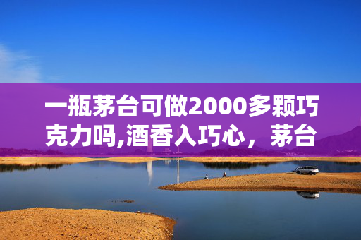 一瓶茅台可做2000多颗巧克力吗,酒香入巧心,茅台风味巧克力的奇妙诞生 一瓶茅台可做2000多颗巧克力吗,酒香入巧心,茅台风味巧克力的奇妙诞生