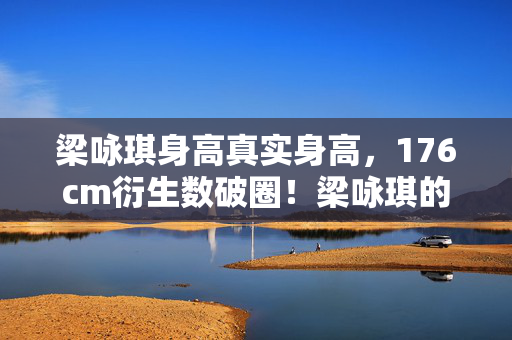 梁咏琪身高真实身高,176cm衍生数破圈!梁咏琪的身高竟让时尚圈和游戏圈意想不到联动了 梁咏琪身高真实身高,176cm衍生数破圈!梁咏琪的身高竟让时尚圈和游戏圈意想不到联动了