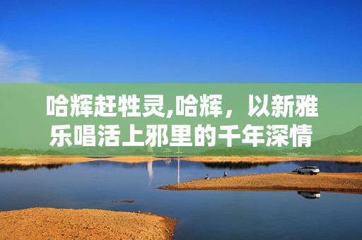 哈辉赶牲灵,哈辉,以新雅乐唱活上邪里的千年深情 哈辉赶牲灵,哈辉,以新雅乐唱活上邪里的千年深情