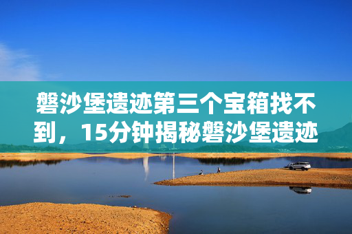 磐沙堡遗迹第三个宝箱找不到，15分钟揭秘磐沙堡遗迹第三宝箱谜面，真相揭晓令人泪目