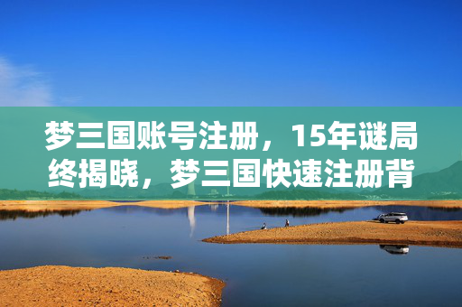 梦三国账号注册,15年谜局终揭晓,梦三国快速注册背后,那些泪目的时光密码 梦三国账号注册,15年谜局终揭晓,梦三国快速注册背后,那些泪目的时光密码