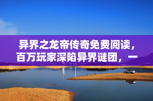 异界之龙帝传奇免费阅读,百万玩家深陷异界谜团,一招破防真相竟在…… 异界之龙帝传奇免费阅读,百万玩家深陷异界谜团,一招破防真相竟在……