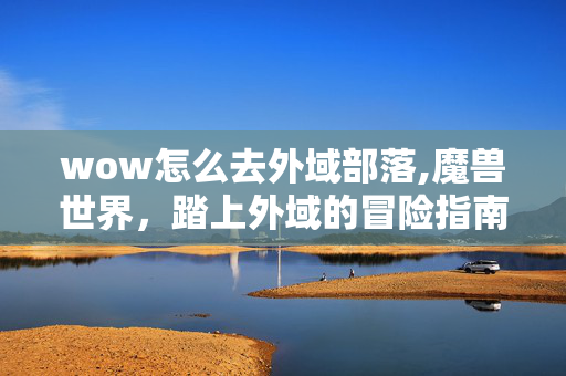wow怎么去外域部落,魔兽世界,踏上外域的冒险指南 wow怎么去外域部落,魔兽世界,踏上外域的冒险指南