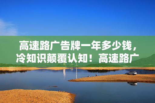 高速路广告牌一年多少钱,冷知识颠覆认知!高速路广告牌竟藏着让你目瞪口呆的秘密! 高速路广告牌一年多少钱,冷知识颠覆认知!高速路广告牌竟藏着让你目瞪口呆的秘密!