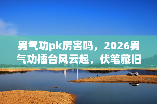 男气功pk厉害吗,2026男气功擂台风云起,伏笔藏旧忆,鼻子一酸忆往昔 男气功pk厉害吗,2026男气功擂台风云起,伏笔藏旧忆,鼻子一酸忆往昔