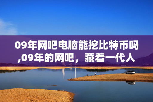 09年网吧电脑能挖比特币吗,09年的网吧,藏着一代人的青涩时光 09年网吧电脑能挖比特币吗,09年的网吧,藏着一代人的青涩时光