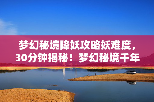 梦幻秘境降妖攻略妖难度,30分钟揭秘!梦幻秘境千年谜局,妖王陨落时谁在泪目? 梦幻秘境降妖攻略妖难度,30分钟揭秘!梦幻秘境千年谜局,妖王陨落时谁在泪目?