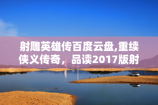 射雕英雄传百度云盘,重续侠义传奇,品读2017版射雕英雄传的经典新韵 射雕英雄传百度云盘,重续侠义传奇,品读2017版射雕英雄传的经典新韵