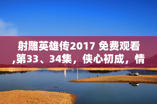 射雕英雄传2017 免费观看,第33、34集,侠心初成,情义交织的成长注脚 射雕英雄传2017 免费观看,第33、34集,侠心初成,情义交织的成长注脚