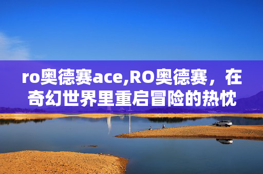 ro奥德赛ace,RO奥德赛,在奇幻世界里重启冒险的热忱 ro奥德赛ace,RO奥德赛,在奇幻世界里重启冒险的热忱